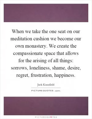 When we take the one seat on our meditation cushion we become our own monastery. We create the compassionate space that allows for the arising of all things: sorrows, loneliness, shame, desire, regret, frustration, happiness Picture Quote #1