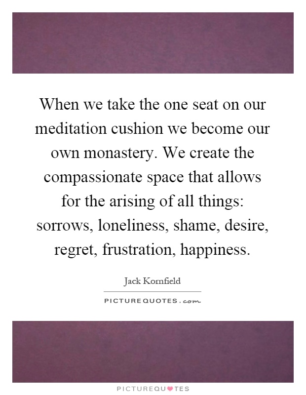 When we take the one seat on our meditation cushion we become our own monastery. We create the compassionate space that allows for the arising of all things: sorrows, loneliness, shame, desire, regret, frustration, happiness Picture Quote #1