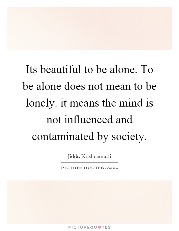 Its beautiful to be alone. To be alone does not mean to be lonely. it means the mind is not influenced and contaminated by society Picture Quote #1
