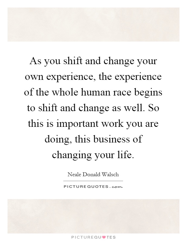 As you shift and change your own experience, the experience of the whole human race begins to shift and change as well. So this is important work you are doing, this business of changing your life Picture Quote #1