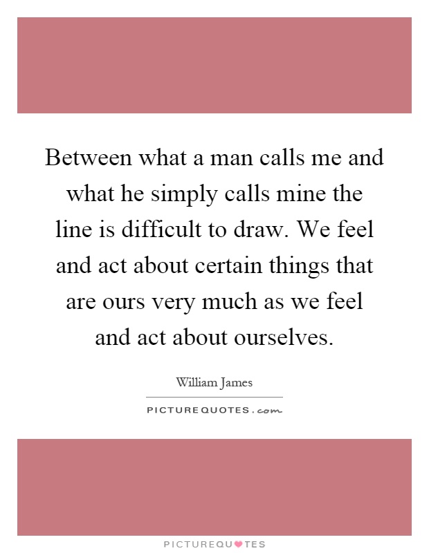 Between what a man calls me and what he simply calls mine the line is difficult to draw. We feel and act about certain things that are ours very much as we feel and act about ourselves Picture Quote #1