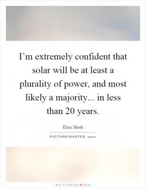 I’m extremely confident that solar will be at least a plurality of power, and most likely a majority... in less than 20 years Picture Quote #1