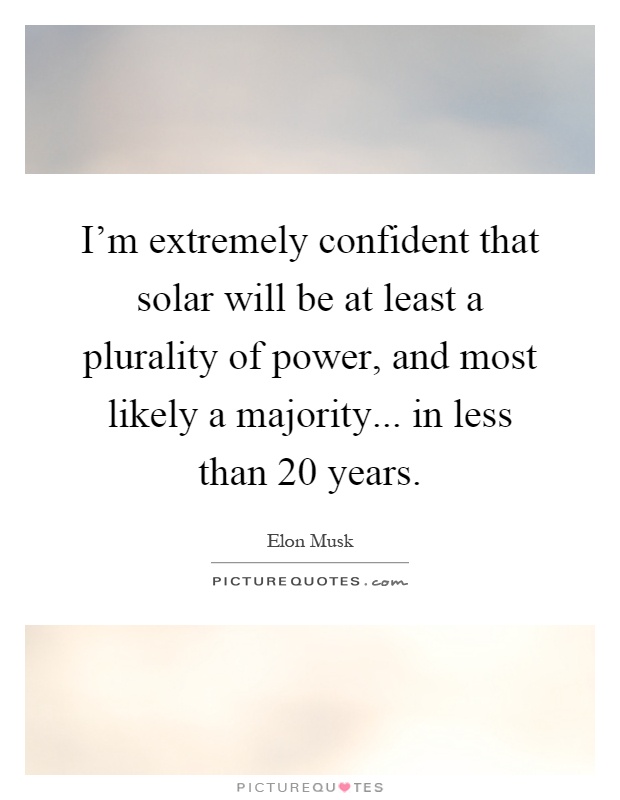 I'm extremely confident that solar will be at least a plurality of power, and most likely a majority... in less than 20 years Picture Quote #1