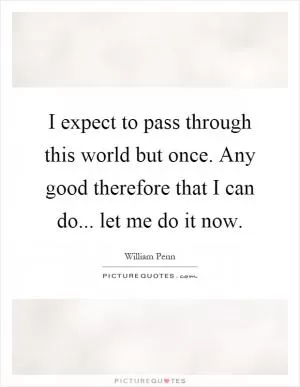 I expect to pass through this world but once. Any good therefore that I can do... let me do it now Picture Quote #1