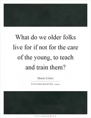 What do we older folks live for if not for the care of the young, to teach and train them? Picture Quote #1