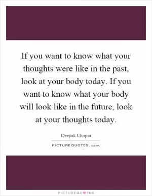 If you want to know what your thoughts were like in the past, look at your body today. If you want to know what your body will look like in the future, look at your thoughts today Picture Quote #1