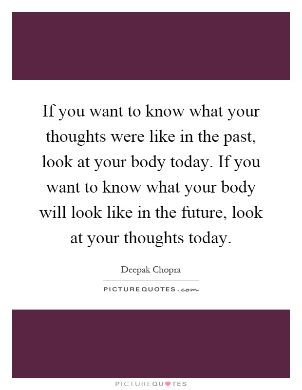 If you want to know what your thoughts were like in the past, look at your body today. If you want to know what your body will look like in the future, look at your thoughts today Picture Quote #1