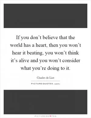 If you don’t believe that the world has a heart, then you won’t hear it beating, you won’t think it’s alive and you won’t consider what you’re doing to it Picture Quote #1