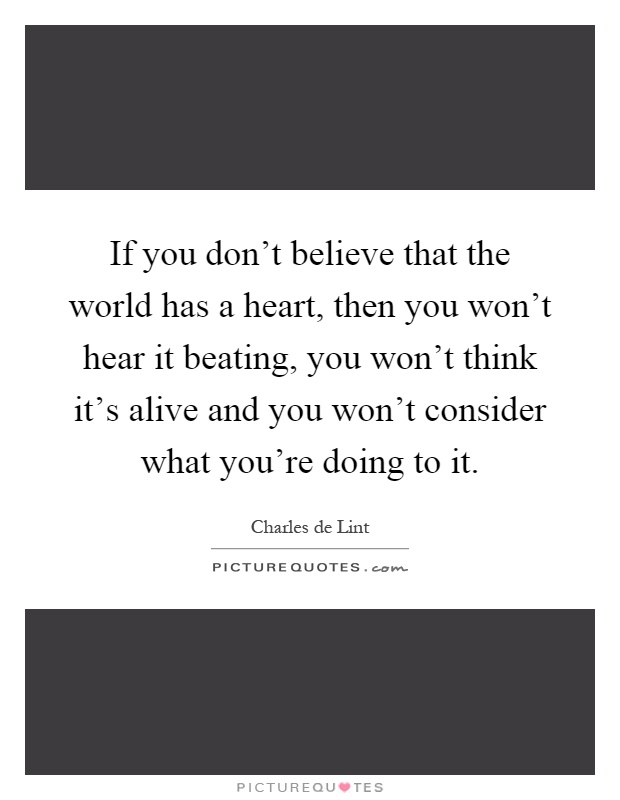 If you don't believe that the world has a heart, then you won't hear it beating, you won't think it's alive and you won't consider what you're doing to it Picture Quote #1