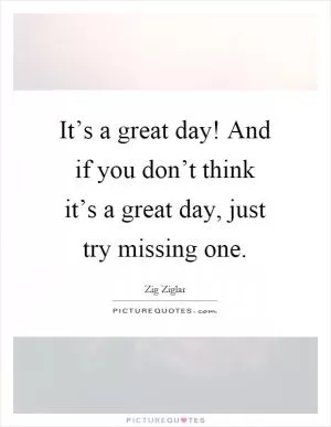 It’s a great day! And if you don’t think it’s a great day, just try missing one Picture Quote #1