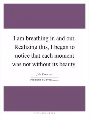 I am breathing in and out. Realizing this, I began to notice that each moment was not without its beauty Picture Quote #1