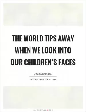 The world tips away when we look into our children’s faces Picture Quote #1