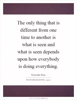 The only thing that is different from one time to another is what is seen and what is seen depends upon how everybody is doing everything Picture Quote #1