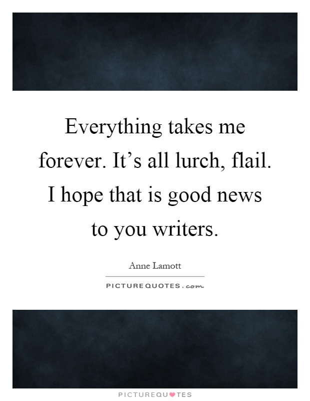 Everything takes me forever. It's all lurch, flail. I hope that is good news to you writers Picture Quote #1