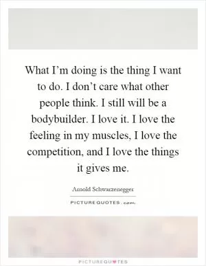 What I’m doing is the thing I want to do. I don’t care what other people think. I still will be a bodybuilder. I love it. I love the feeling in my muscles, I love the competition, and I love the things it gives me Picture Quote #1