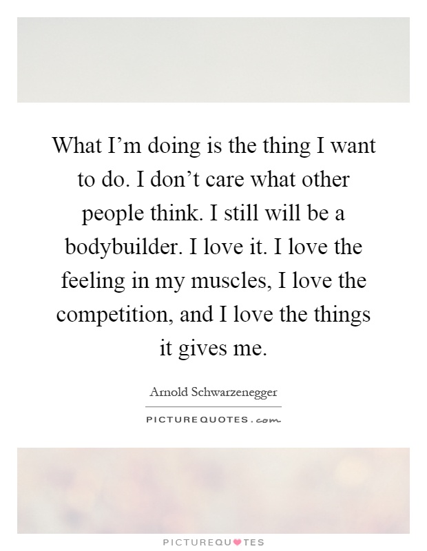 What I'm doing is the thing I want to do. I don't care what other people think. I still will be a bodybuilder. I love it. I love the feeling in my muscles, I love the competition, and I love the things it gives me Picture Quote #1