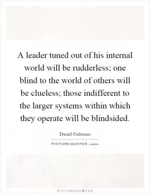 A leader tuned out of his internal world will be rudderless; one blind to the world of others will be clueless; those indifferent to the larger systems within which they operate will be blindsided Picture Quote #1