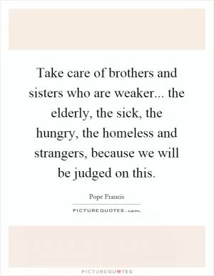 Take care of brothers and sisters who are weaker... the elderly, the sick, the hungry, the homeless and strangers, because we will be judged on this Picture Quote #1