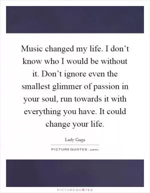 Music changed my life. I don’t know who I would be without it. Don’t ignore even the smallest glimmer of passion in your soul, run towards it with everything you have. It could change your life Picture Quote #1