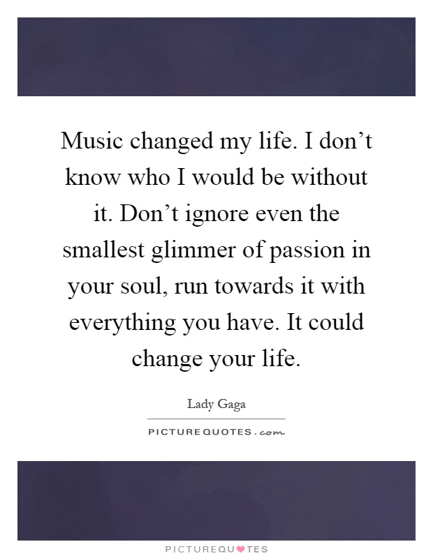Music changed my life. I don't know who I would be without it. Don't ignore even the smallest glimmer of passion in your soul, run towards it with everything you have. It could change your life Picture Quote #1