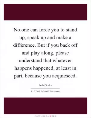 No one can force you to stand up, speak up and make a difference. But if you back off and play along, please understand that whatever happens happened, at least in part, because you acquiesced Picture Quote #1