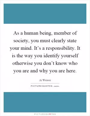 As a human being, member of society, you must clearly state your mind. It’s a responsibility. It is the way you identify yourself otherwise you don’t know who you are and why you are here Picture Quote #1