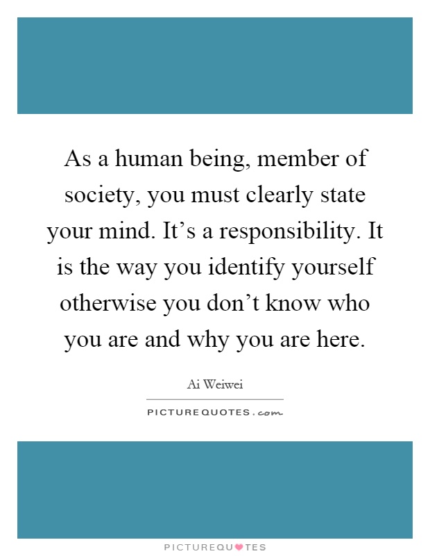 As a human being, member of society, you must clearly state your mind. It's a responsibility. It is the way you identify yourself otherwise you don't know who you are and why you are here Picture Quote #1