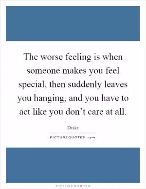 The worse feeling is when someone makes you feel special, then suddenly leaves you hanging, and you have to act like you don’t care at all Picture Quote #1