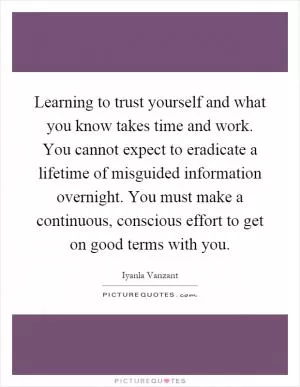 Learning to trust yourself and what you know takes time and work. You cannot expect to eradicate a lifetime of misguided information overnight. You must make a continuous, conscious effort to get on good terms with you Picture Quote #1