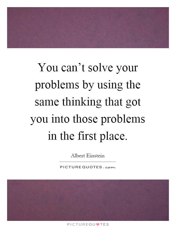 You can't solve your problems by using the same thinking that got you into those problems in the first place Picture Quote #1