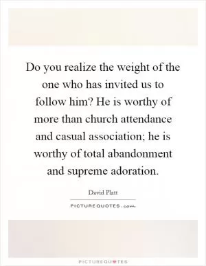 Do you realize the weight of the one who has invited us to follow him? He is worthy of more than church attendance and casual association; he is worthy of total abandonment and supreme adoration Picture Quote #1