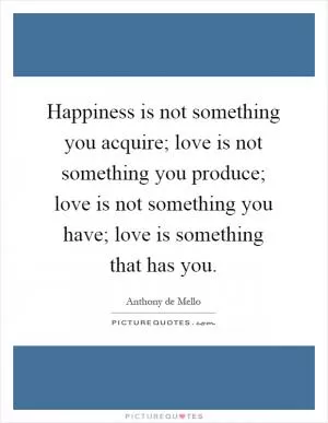 Happiness is not something you acquire; love is not something you produce; love is not something you have; love is something that has you Picture Quote #1