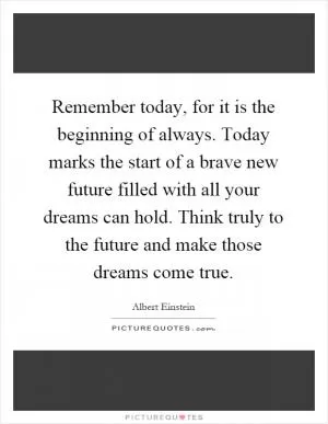 Remember today, for it is the beginning of always. Today marks the start of a brave new future filled with all your dreams can hold. Think truly to the future and make those dreams come true Picture Quote #1