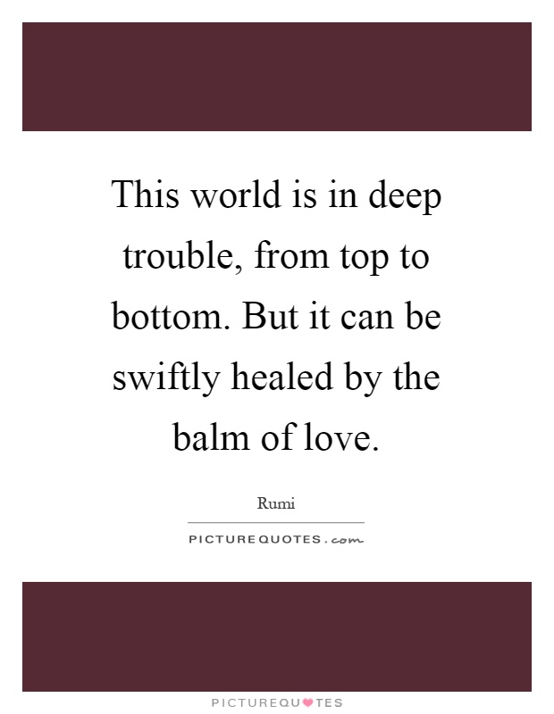 This world is in deep trouble, from top to bottom. But it can be swiftly healed by the balm of love Picture Quote #1