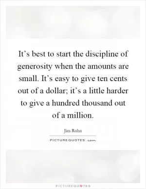 It’s best to start the discipline of generosity when the amounts are small. It’s easy to give ten cents out of a dollar; it’s a little harder to give a hundred thousand out of a million Picture Quote #1