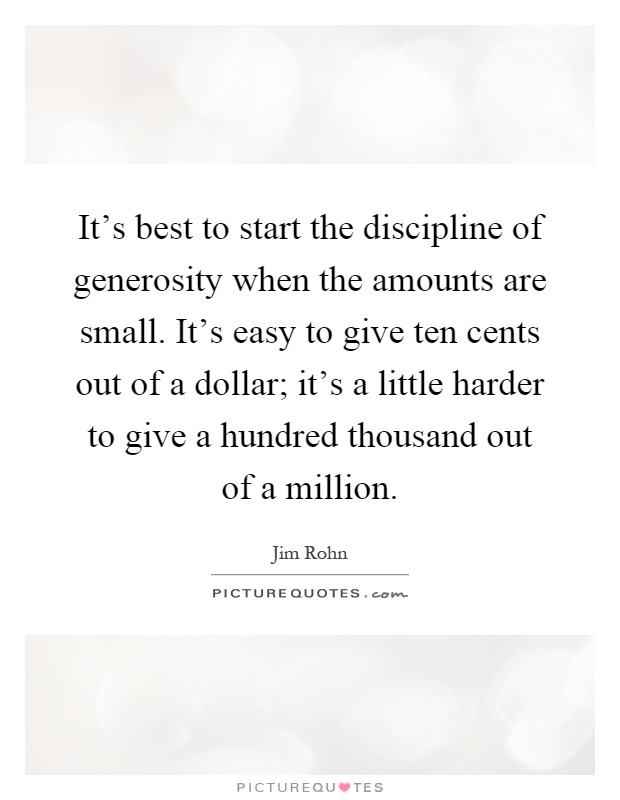 It's best to start the discipline of generosity when the amounts are small. It's easy to give ten cents out of a dollar; it's a little harder to give a hundred thousand out of a million Picture Quote #1