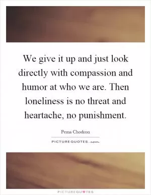 We give it up and just look directly with compassion and humor at who we are. Then loneliness is no threat and heartache, no punishment Picture Quote #1
