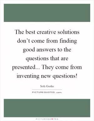 The best creative solutions don’t come from finding good answers to the questions that are presented... They come from inventing new questions! Picture Quote #1