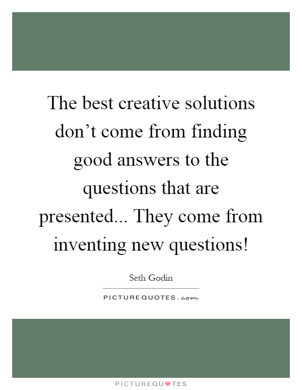 The best creative solutions don't come from finding good answers to the questions that are presented... They come from inventing new questions! Picture Quote #1
