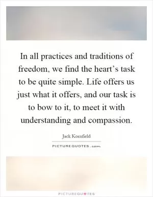 In all practices and traditions of freedom, we find the heart’s task to be quite simple. Life offers us just what it offers, and our task is to bow to it, to meet it with understanding and compassion Picture Quote #1