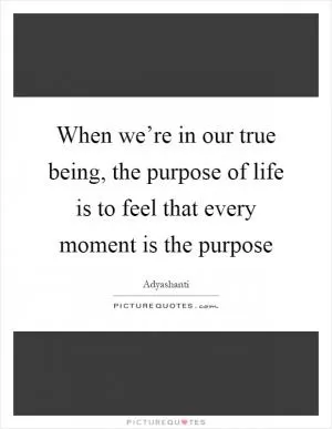 When we’re in our true being, the purpose of life is to feel that every moment is the purpose Picture Quote #1