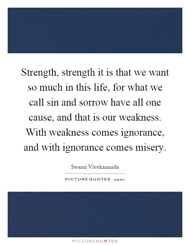 Strength, strength it is that we want so much in this life, for what we call sin and sorrow have all one cause, and that is our weakness. With weakness comes ignorance, and with ignorance comes misery Picture Quote #1