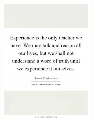 Experience is the only teacher we have. We may talk and reason all our lives, but we shall not understand a word of truth until we experience it ourselves Picture Quote #1