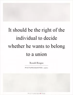 It should be the right of the individual to decide whether he wants to belong to a union Picture Quote #1