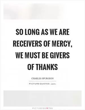 So long as we are receivers of mercy, we must be givers of thanks Picture Quote #1