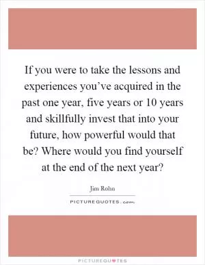 If you were to take the lessons and experiences you’ve acquired in the past one year, five years or 10 years and skillfully invest that into your future, how powerful would that be? Where would you find yourself at the end of the next year? Picture Quote #1
