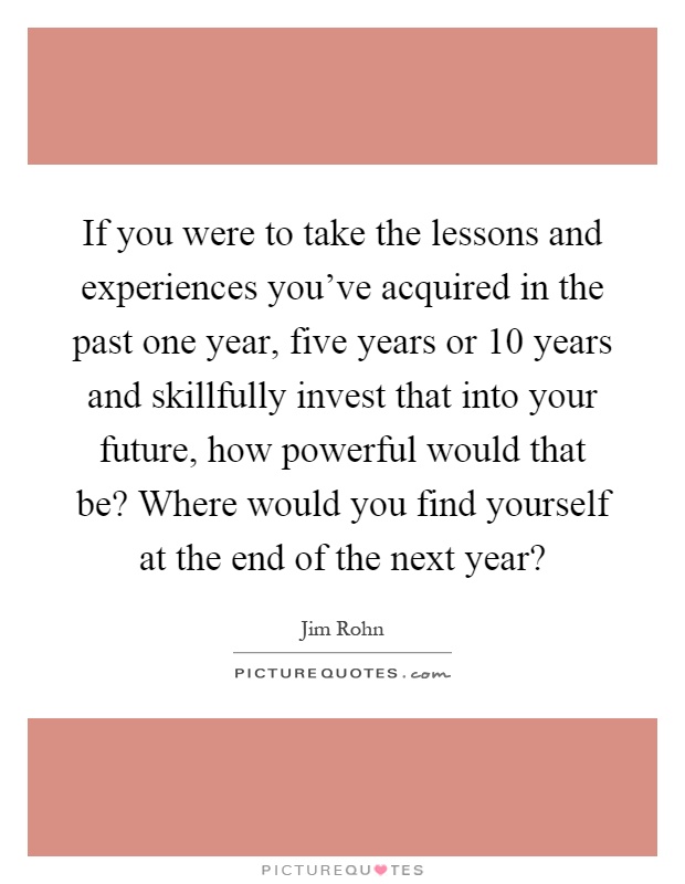If you were to take the lessons and experiences you've acquired in the past one year, five years or 10 years and skillfully invest that into your future, how powerful would that be? Where would you find yourself at the end of the next year? Picture Quote #1