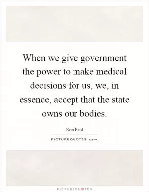 When we give government the power to make medical decisions for us, we, in essence, accept that the state owns our bodies Picture Quote #1