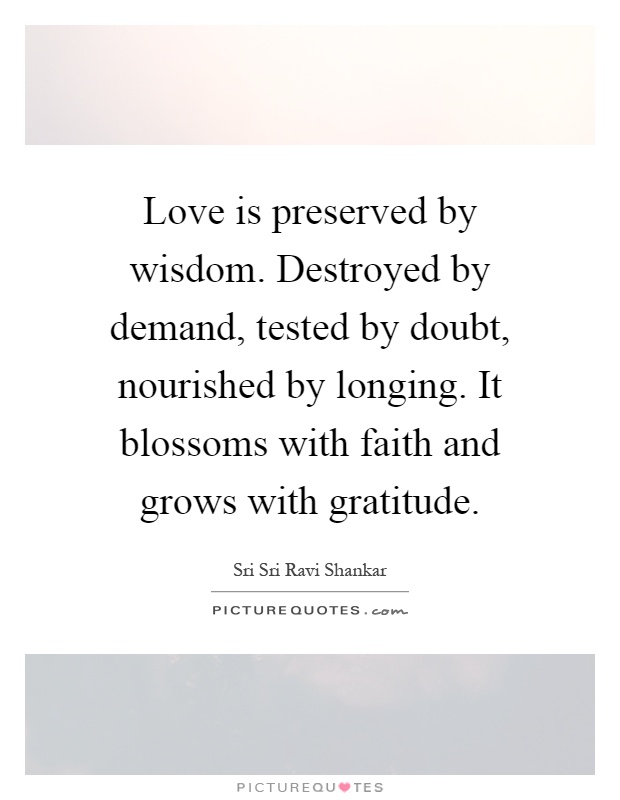 Love is preserved by wisdom. Destroyed by demand, tested by doubt, nourished by longing. It blossoms with faith and grows with gratitude Picture Quote #1