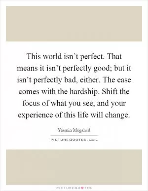 This world isn’t perfect. That means it isn’t perfectly good; but it isn’t perfectly bad, either. The ease comes with the hardship. Shift the focus of what you see, and your experience of this life will change Picture Quote #1